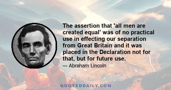 The assertion that 'all men are created equal' was of no practical use in effecting our separation from Great Britain and it was placed in the Declaration not for that, but for future use.