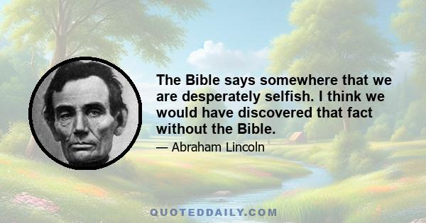 The Bible says somewhere that we are desperately selfish. I think we would have discovered that fact without the Bible.