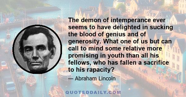 The demon of intemperance ever seems to have delighted in sucking the blood of genius and of generosity. What one of us but can call to mind some relative more promising in youth than all his fellows, who has fallen a