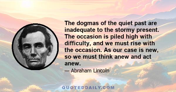 The dogmas of the quiet past are inadequate to the stormy present. The occasion is piled high with difficulty, and we must rise to the occasion. We cannot escape history. We will be remembered in spite of ourselves. The 