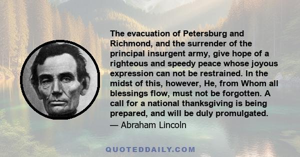 The evacuation of Petersburg and Richmond, and the surrender of the principal insurgent army, give hope of a righteous and speedy peace whose joyous expression can not be restrained. In the midst of this, however, He,