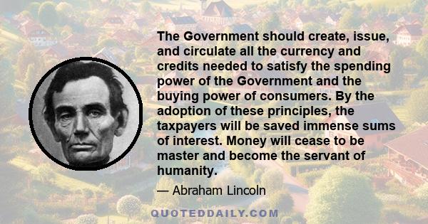 The Government should create, issue, and circulate all the currency and credits needed to satisfy the spending power of the Government and the buying power of consumers. By the adoption of these principles, the