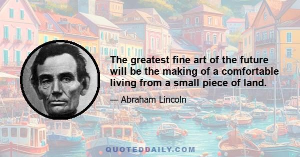 The greatest fine art of the future will be the making of a comfortable living from a small piece of land.