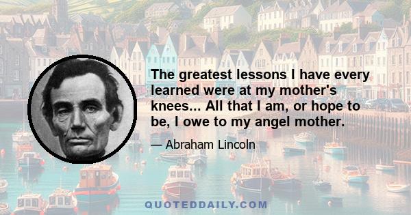 The greatest lessons I have every learned were at my mother's knees... All that I am, or hope to be, I owe to my angel mother.