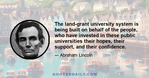 The land-grant university system is being built on behalf of the people, who have invested in these public universities their hopes, their support, and their confidence.