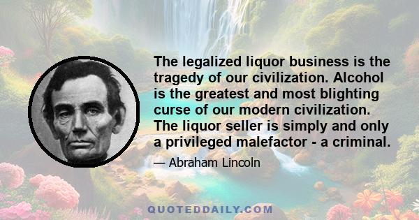 The legalized liquor business is the tragedy of our civilization. Alcohol is the greatest and most blighting curse of our modern civilization. The liquor seller is simply and only a privileged malefactor - a criminal.