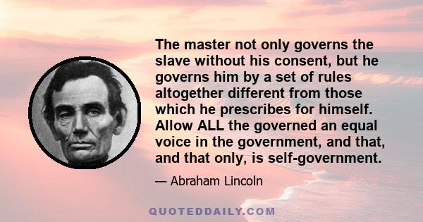 The master not only governs the slave without his consent, but he governs him by a set of rules altogether different from those which he prescribes for himself. Allow ALL the governed an equal voice in the government,