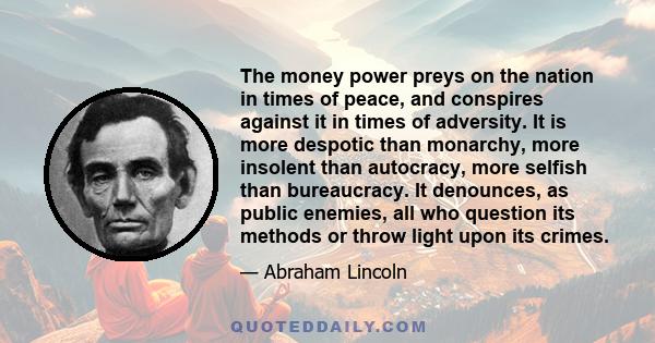 The money power preys on the nation in times of peace, and conspires against it in times of adversity. It is more despotic than monarchy, more insolent than autocracy, more selfish than bureaucracy. It denounces, as