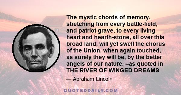 The mystic chords of memory, stretching from every battle-field, and patriot grave, to every living heart and hearth-stone, all over this broad land, will yet swell the chorus of the Union, when again touched, as surely 