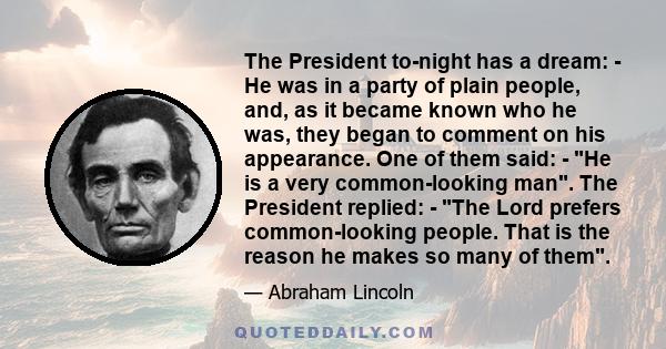 The President to-night has a dream: - He was in a party of plain people, and, as it became known who he was, they began to comment on his appearance. One of them said: - He is a very common-looking man. The President