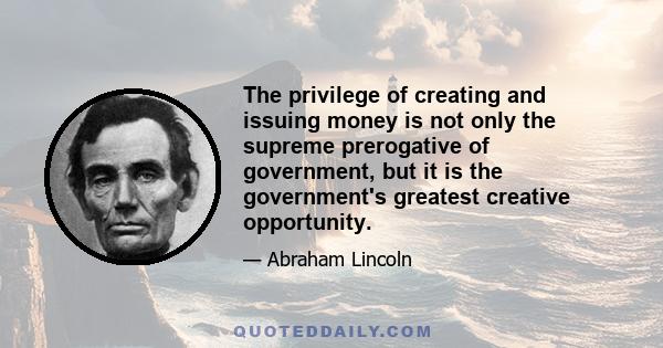 The privilege of creating and issuing money is not only the supreme prerogative of government, but it is the government's greatest creative opportunity.