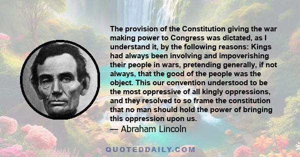 The provision of the Constitution giving the war making power to Congress was dictated, as I understand it, by the following reasons: Kings had always been involving and impoverishing their people in wars, pretending