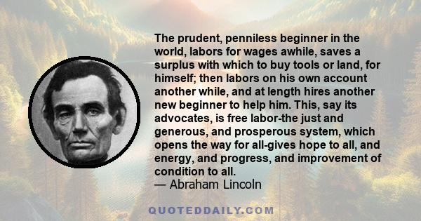 The prudent, penniless beginner in the world, labors for wages awhile, saves a surplus with which to buy tools or land, for himself; then labors on his own account another while, and at length hires another new beginner 