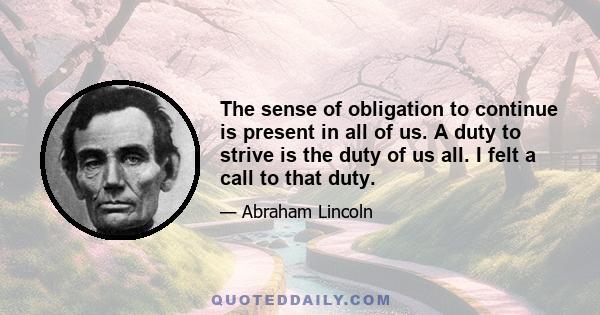 The sense of obligation to continue is present in all of us. A duty to strive is the duty of us all. I felt a call to that duty.