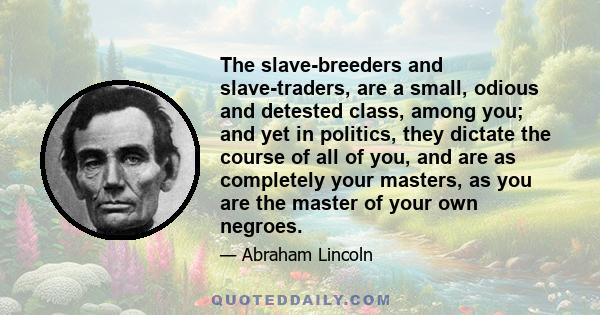 The slave-breeders and slave-traders, are a small, odious and detested class, among you; and yet in politics, they dictate the course of all of you, and are as completely your masters, as you are the master of your own