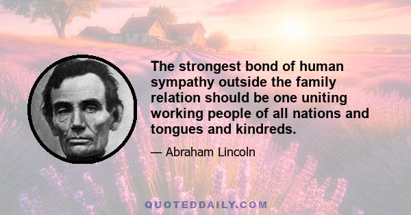 The strongest bond of human sympathy outside the family relation should be one uniting working people of all nations and tongues and kindreds.