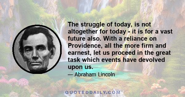 The struggle of today, is not altogether for today - it is for a vast future also. With a reliance on Providence, all the more firm and earnest, let us proceed in the great task which events have devolved upon us.