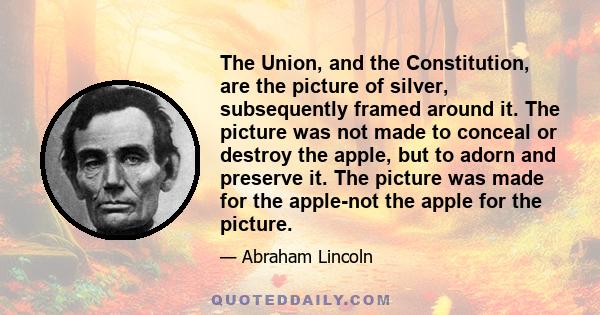 The Union, and the Constitution, are the picture of silver, subsequently framed around it. The picture was not made to conceal or destroy the apple, but to adorn and preserve it. The picture was made for the apple-not