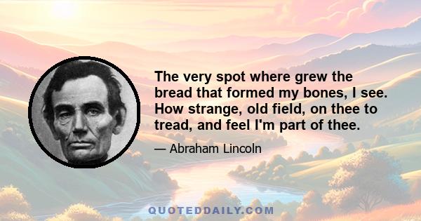 The very spot where grew the bread that formed my bones, I see. How strange, old field, on thee to tread, and feel I'm part of thee.