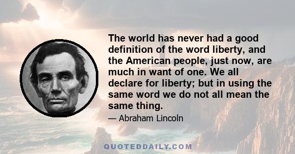 The world has never had a good definition of the word liberty, and the American people, just now, are much in want of one. We all declare for liberty; but in using the same word we do not all mean the same thing.