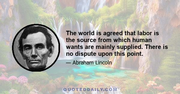 The world is agreed that labor is the source from which human wants are mainly supplied. There is no dispute upon this point.