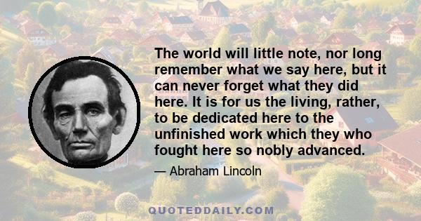 The world will little note, nor long remember what we say here, but it can never forget what they did here. It is for us the living, rather, to be dedicated here to the unfinished work which they who fought here so