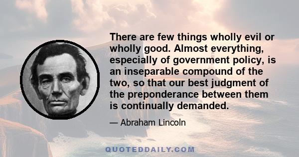 There are few things wholly evil or wholly good. Almost everything, especially of government policy, is an inseparable compound of the two, so that our best judgment of the preponderance between them is continually