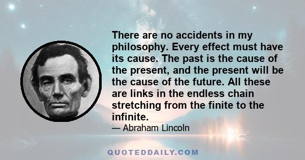 There are no accidents in my philosophy. Every effect must have its cause. The past is the cause of the present, and the present will be the cause of the future. All these are links in the endless chain stretching from