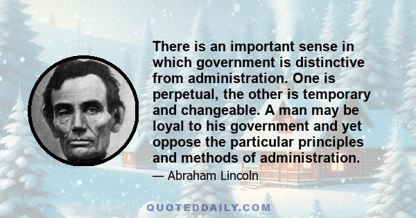 There is an important sense in which government is distinctive from administration. One is perpetual, the other is temporary and changeable. A man may be loyal to his government and yet oppose the particular principles