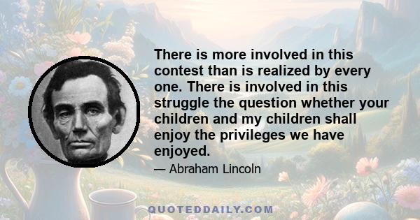 There is more involved in this contest than is realized by every one. There is involved in this struggle the question whether your children and my children shall enjoy the privileges we have enjoyed.