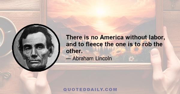 There is no America without labor, and to fleece the one is to rob the other.