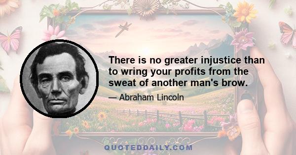 There is no greater injustice than to wring your profits from the sweat of another man's brow.