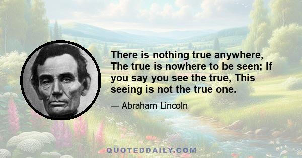 There is nothing true anywhere, The true is nowhere to be seen; If you say you see the true, This seeing is not the true one.