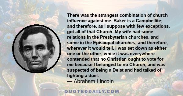 There was the strangest combination of church influence against me. Baker is a Campbellite; and therefore, as I suppose with few exceptions, got all of that Church. My wife had some relations in the Presbyterian