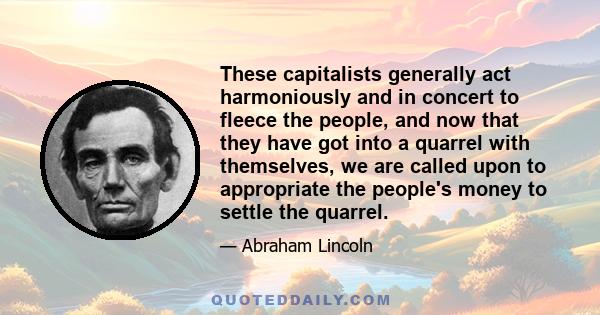 These capitalists generally act harmoniously and in concert to fleece the people, and now that they have got into a quarrel with themselves, we are called upon to appropriate the people's money to settle the quarrel.