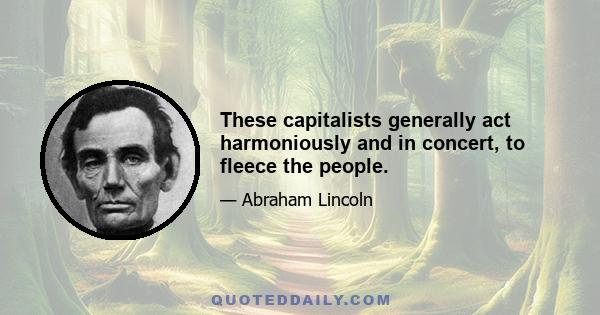 These capitalists generally act harmoniously and in concert, to fleece the people.