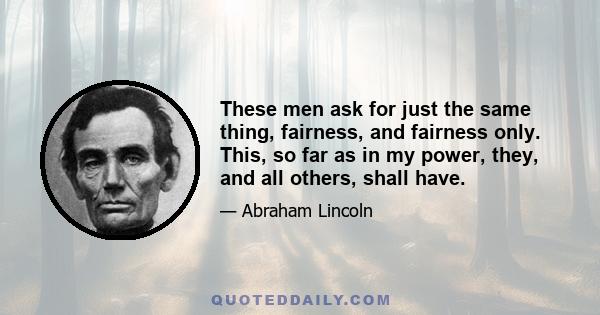 These men ask for just the same thing, fairness, and fairness only. This, so far as in my power, they, and all others, shall have.