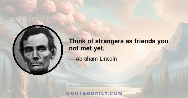 Think of strangers as friends you not met yet.