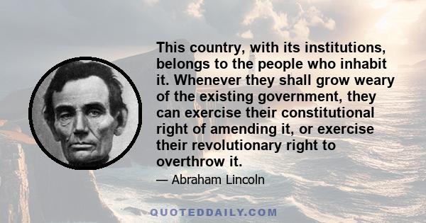 This country, with its institutions, belongs to the people who inhabit it. Whenever they shall grow weary of the existing government, they can exercise their constitutional right of amending it, or exercise their