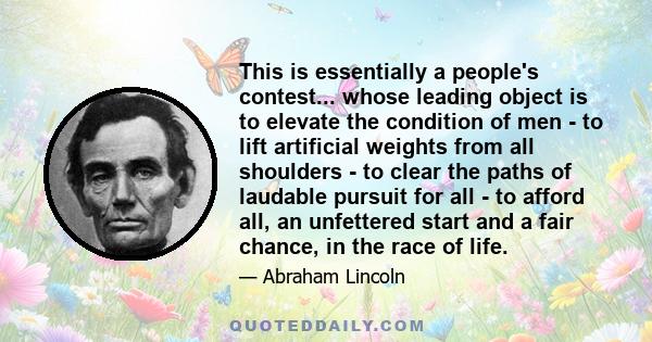 This is essentially a people's contest... whose leading object is to elevate the condition of men - to lift artificial weights from all shoulders - to clear the paths of laudable pursuit for all - to afford all, an