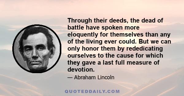 Through their deeds, the dead of battle have spoken more eloquently for themselves than any of the living ever could. But we can only honor them by rededicating ourselves to the cause for which they gave a last full