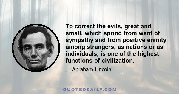 To correct the evils, great and small, which spring from want of sympathy and from positive enmity among strangers, as nations or as individuals, is one of the highest functions of civilization.