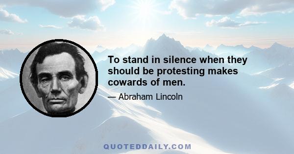 To stand in silence when they should be protesting makes cowards of men.