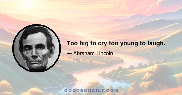 Too big to cry too young to laugh.