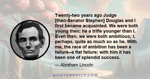 Twenty-two years ago Judge [then-Senator Stephen] Douglas and I first became acquainted. We were both young then; he a trifle younger than I. Even then, we were both ambitious; I, perhaps, quite as much so as he. With