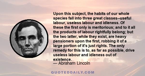 Upon this subject, the habits of our whole species fall into three great classes--useful labour, useless labour and idleness. Of these the first only is meritorious; and to it all the products of labour rightfully