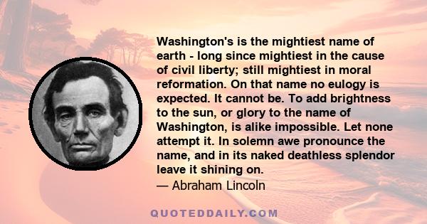 Washington's is the mightiest name of earth - long since mightiest in the cause of civil liberty; still mightiest in moral reformation. On that name no eulogy is expected. It cannot be. To add brightness to the sun, or