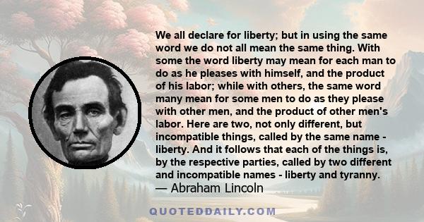 We all declare for liberty; but in using the same word we do not all mean the same thing. With some the word liberty may mean for each man to do as he pleases with himself, and the product of his labor; while with