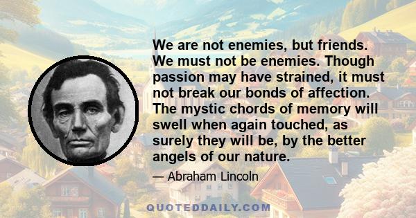 We are not enemies, but friends. We must not be enemies. Though passion may have strained, it must not break our bonds of affection. The mystic chords of memory will swell when again touched, as surely they will be, by