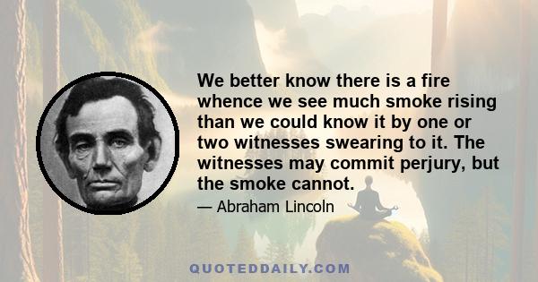 We better know there is a fire whence we see much smoke rising than we could know it by one or two witnesses swearing to it. The witnesses may commit perjury, but the smoke cannot.